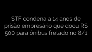 ​STF condena a 14 anos de prisão empresário que doou R$ 500 para ônibus fretado no 8/1 